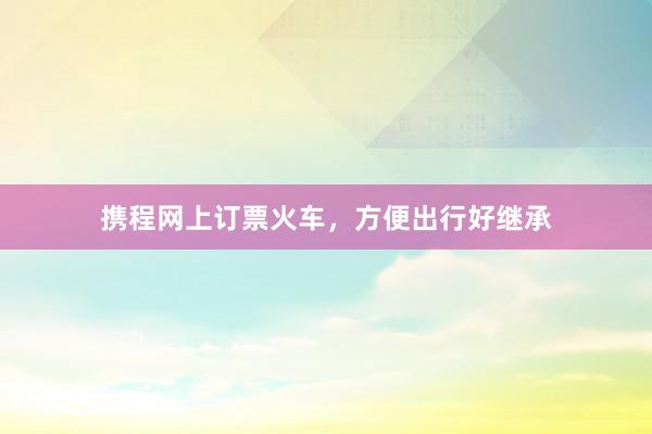 携程网上订票火车，方便出行好继承